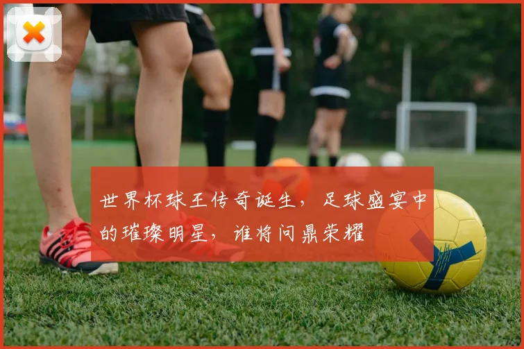 世界杯球王传奇诞生，足球盛宴中的璀璨明星，谁将问鼎荣耀